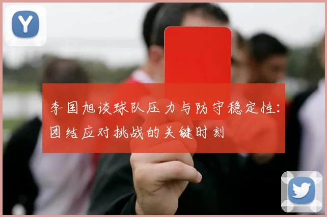 李国旭谈球队压力与防守稳定性：团结应对挑战的关键时刻