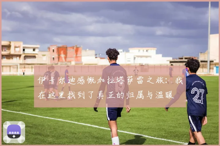 伊卡尔迪感慨加拉塔萨雷之旅：我在这里找到了真正的归属与温暖