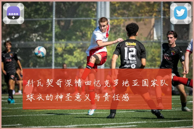 科瓦契奇深情回忆克罗地亚国家队球衣的神圣意义与责任感