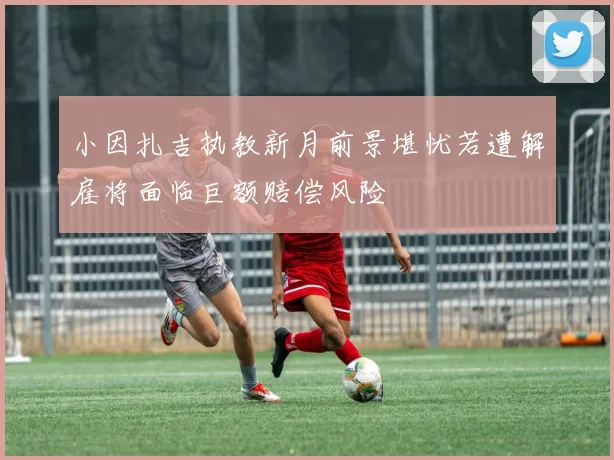 小因扎吉执教新月前景堪忧若遭解雇将面临巨额赔偿风险