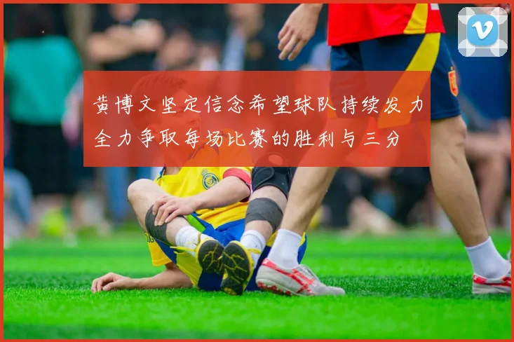 黄博文坚定信念希望球队持续发力全力争取每场比赛的胜利与三分
