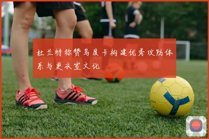 杜兰特称赞乌度卡构建优秀攻防体系与更衣室文化