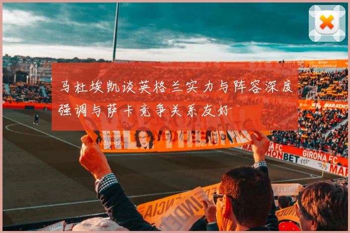 马杜埃凯谈英格兰实力与阵容深度强调与萨卡竞争关系友好
