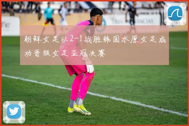 朝鲜女足以2-1战胜韩国水原女足成功晋级女足亚冠决赛