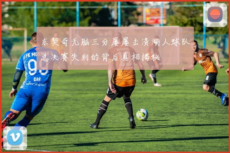 东契奇无脑三分屡屡击溃湖人球队总决赛失利的背后真相揭秘