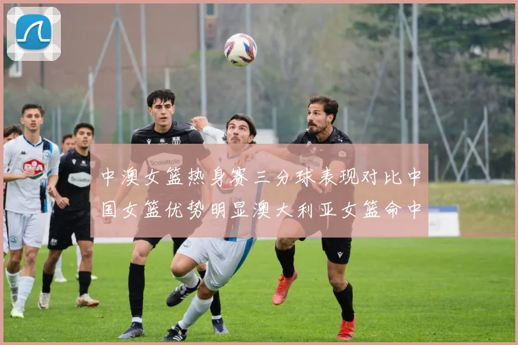 中澳女篮热身赛三分球表现对比中国女篮优势明显澳大利亚女篮命中率低下