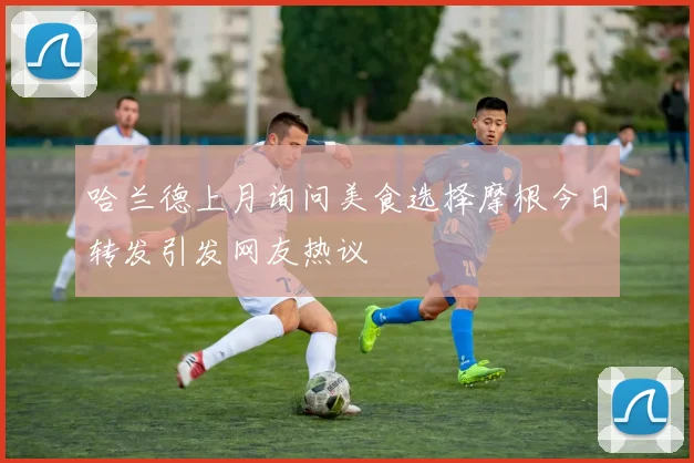 哈兰德上月询问美食选择摩根今日转发引发网友热议