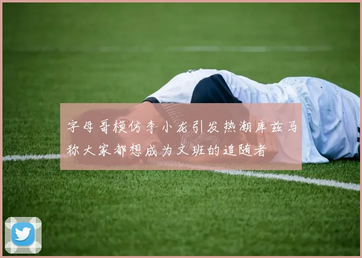 字母哥模仿李小龙引发热潮库兹马称大家都想成为文班的追随者