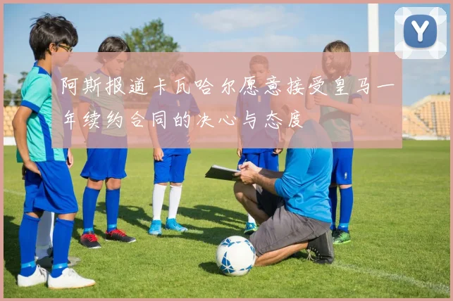 阿斯报道卡瓦哈尔愿意接受皇马一年续约合同的决心与态度