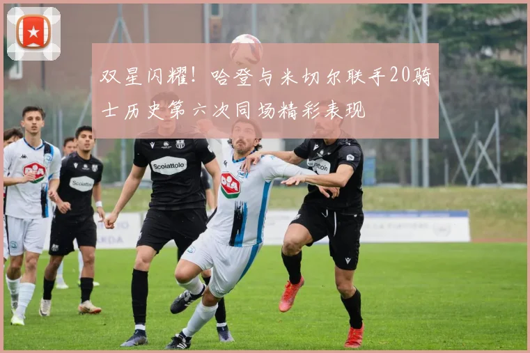 双星闪耀！哈登与米切尔联手20骑士历史第六次同场精彩表现