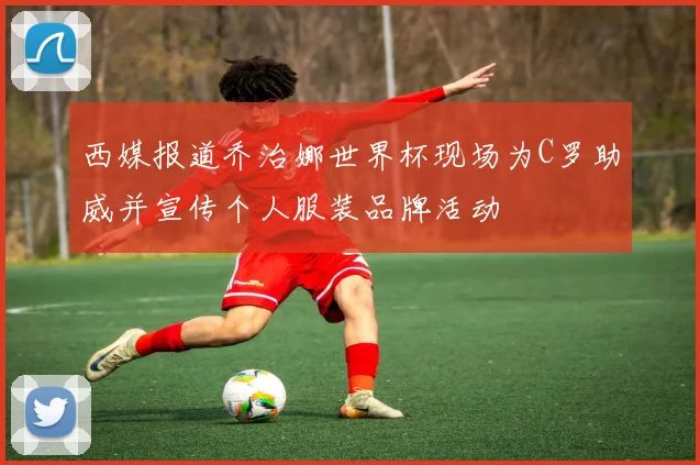 西媒报道乔治娜世界杯现场为C罗助威并宣传个人服装品牌活动
