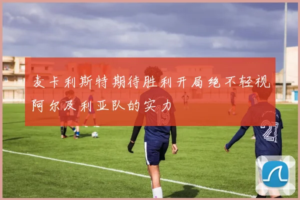 麦卡利斯特期待胜利开局绝不轻视阿尔及利亚队的实力