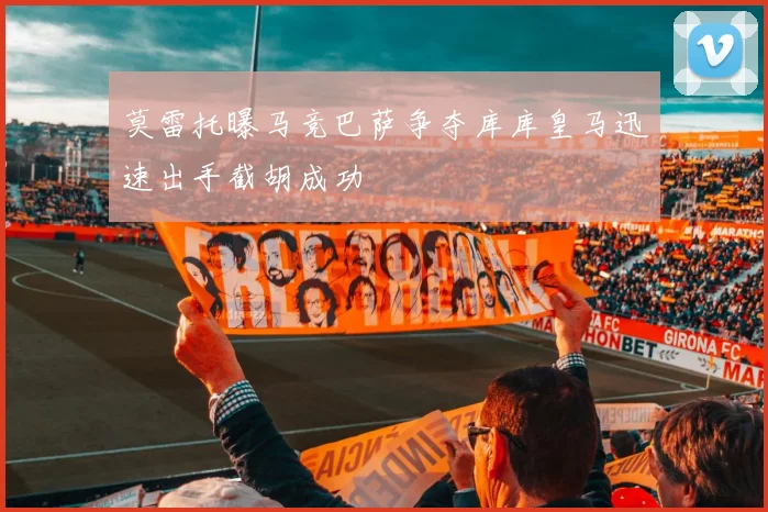 莫雷托曝马竞巴萨争夺库库皇马迅速出手截胡成功