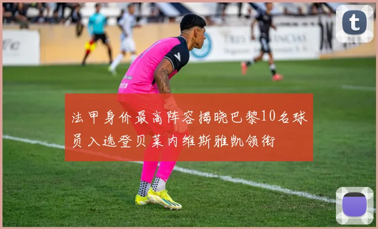 法甲身价最高阵容揭晓巴黎10名球员入选登贝莱内维斯雅凯领衔