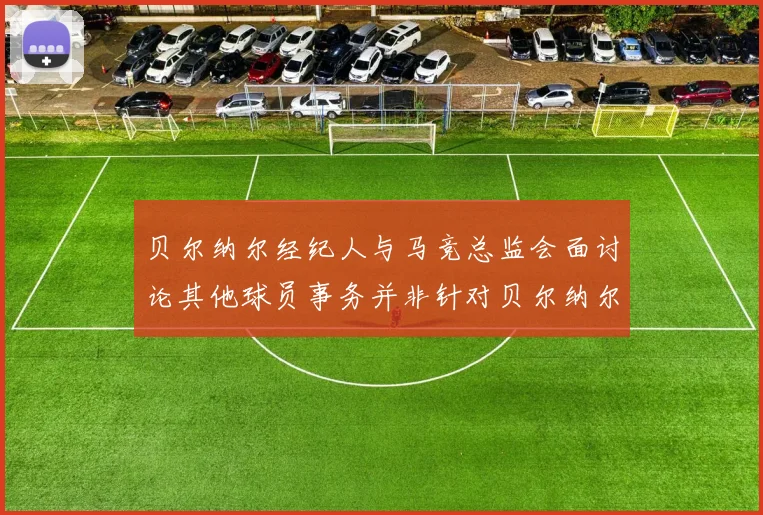 贝尔纳尔经纪人与马竞总监会面讨论其他球员事务并非针对贝尔纳尔