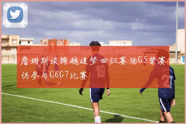 詹姆斯谈跨越追梦回归赛场G5禁赛仍参与G6G7比赛
