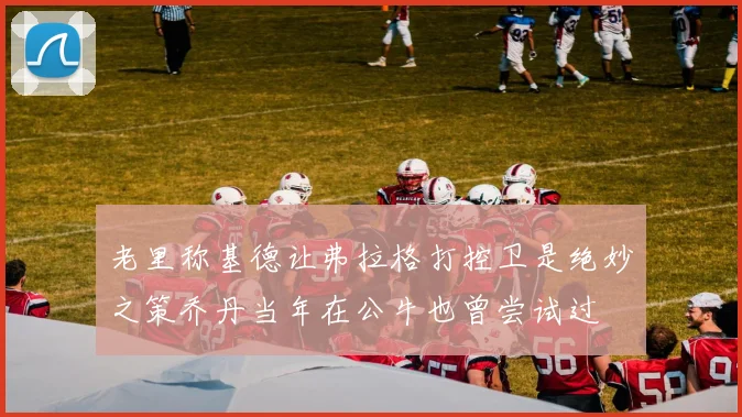 老里称基德让弗拉格打控卫是绝妙之策乔丹当年在公牛也曾尝试过