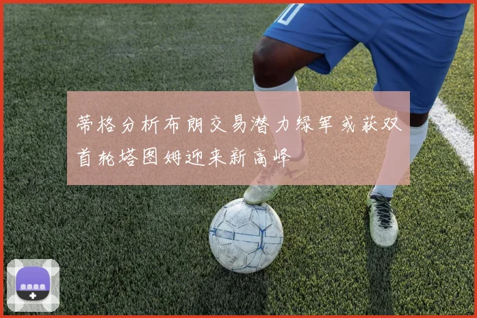 蒂格分析布朗交易潜力绿军或获双首轮塔图姆迎来新高峰