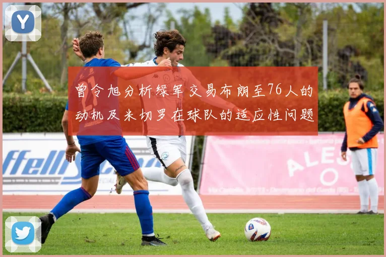曾令旭分析绿军交易布朗至76人的动机及米切罗在球队的适应性问题