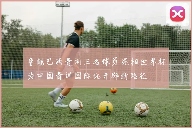 鲁能巴西青训三名球员亮相世界杯为中国青训国际化开辟新路径