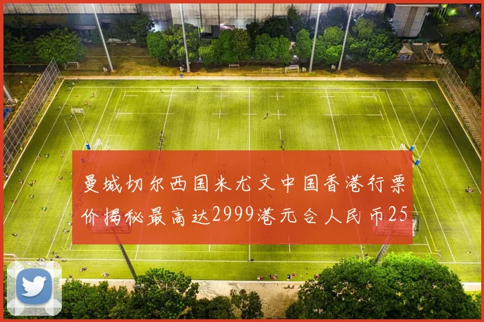 曼城切尔西国米尤文中国香港行票价揭秘最高达2999港元合人民币2598元