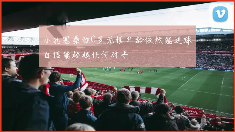 小孔塞桑称C罗无惧年龄依然能进球自信能超越任何对手