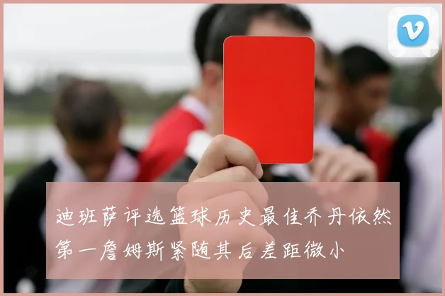 迪班萨评选篮球历史最佳乔丹依然第一詹姆斯紧随其后差距微小