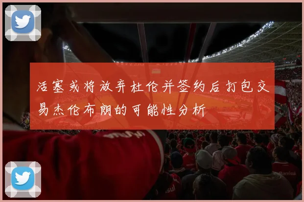 活塞或将放弃杜伦并签约后打包交易杰伦布朗的可能性分析