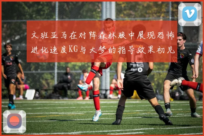 文班亚马在对阵森林狼中展现恐怖进化速度KG与大梦的指导效果初见成效