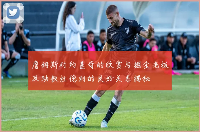 詹姆斯对约基奇的欣赏与掘金老板及助教杜德利的良好关系揭秘