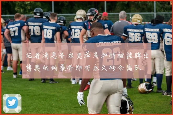 记者消息齐尔克泽乌加特被挂牌出售奥纳纳桑乔即将永久转会离队