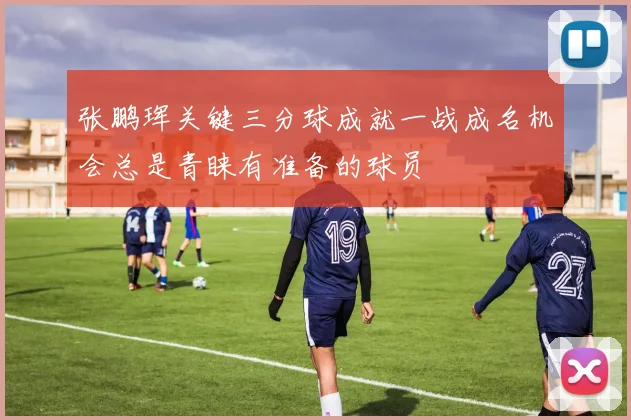 张鹏珲关键三分球成就一战成名机会总是青睐有准备的球员