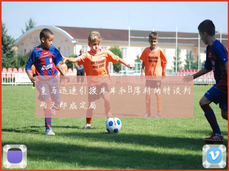 皇马迅速引援库库和B席科纳特谈判两天即成定局